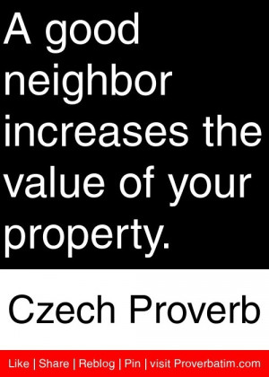 good neighbor increases the value of your property. - Czech Proverb ...