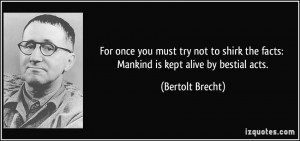 ... the facts: Mankind is kept alive by bestial acts. - Bertolt Brecht