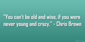 ... be old and wise, if you were never young and crazy.” – Chris Brown