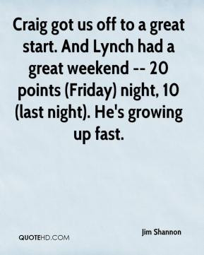 Jim Shannon - Craig got us off to a great start. And Lynch had a great ...
