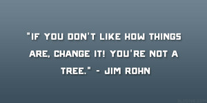 ... like how things are, change it! You’re not a tree.” – Jim Rohn