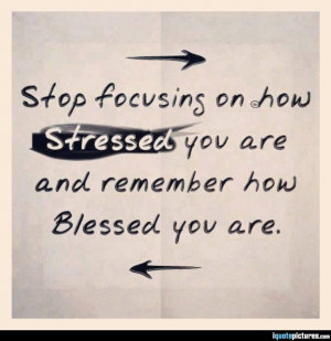 ... focusiong on how stressed you are and remember how blessed you are