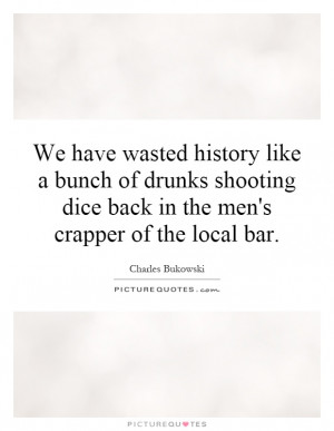 We have wasted history like a bunch of drunks shooting dice back in ...