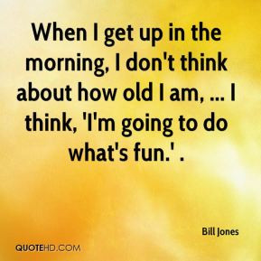 When I get up in the morning, I don't think about how old I am, ... I ...