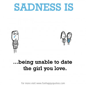 Sadness is, being unable to date the girl you love.