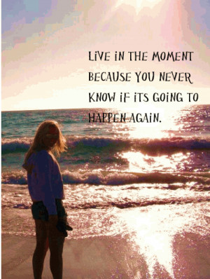 Live in the moment because you never know if its going to happen again