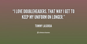 love doubleheaders. That way I get to keep my uniform on longer ...