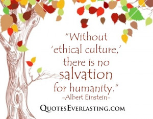 ... ethical culture, there is no salvation for humanity. -Albert Einstein