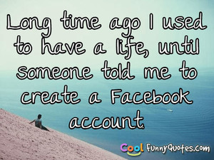 ... to have a life, until someone told me to create a Facebook account