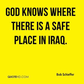 Bob Schieffer - God knows where there is a safe place in Iraq.