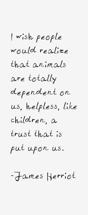 wish people would realize that animals are totally dependent on us ...