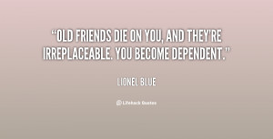 Old friends die on you, and they're irreplaceable. You become ...