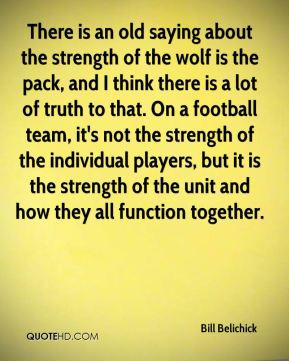 Bill Belichick - There is an old saying about the strength of the wolf ...