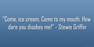 ... . Come to my mouth. How dare you disobey me!” – Stewie Griffin