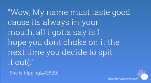 Wow, My name must taste good cause its always in your mouth, all i ...
