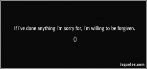 If I've done anything I'm sorry for, I'm willing to be forgiven. -