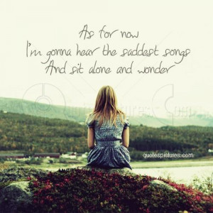 As for now I am gonna hear the saddest songs and sit alone and wonder ...