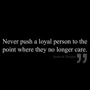 Never push a loyal person to the point where they no longer care ...