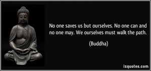... No one can and no one may. We ourselves must walk the path. - Buddha