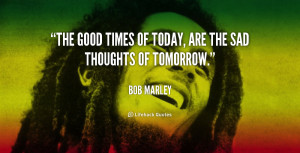 The good times of today, are the sad thoughts of tomorrow.”