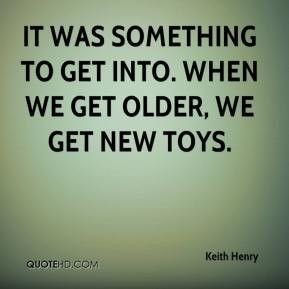 It was something to get into. When we get older, we get new toys.