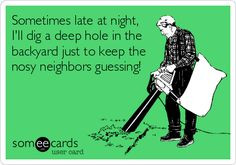 ... deep hole in the backyard just to keep the nosy neighbors guessing