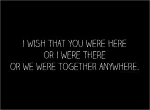 wish that you were here or I were there or we were together anywhere