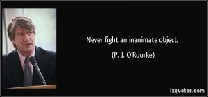 Never fight an inanimate object. - P. J. O'Rourke
