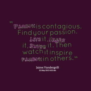Passion is contagious. Find your passion. *Live it, *Share it, *Exude ...