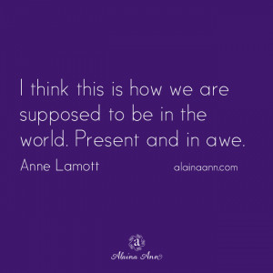 ... we are supposed to be in the world. Present and in awe. Anne Lamott