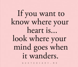 If you want to know where your heart is, look where your mind goes ...