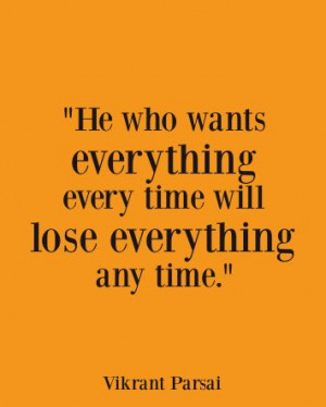 He who wants everything every time will lose everything any time..