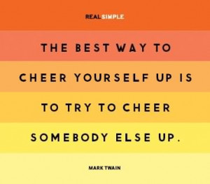 The best way to cheer yourself up is to try to cheer somebody else up.