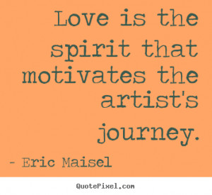 Love is the spirit that motivates the artist's journey. Eric Maisel ...