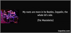 My roots are more in he Beatles, Zeppelin, the whole 60's side. - Pat ...