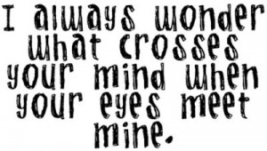 always wonder what crosses your mind when your eyes meet mine.