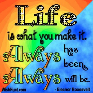 ... what you make it. Always has been, always will be. -Eleanor Roosevelt