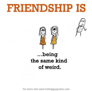 Friendship is, being the same kind of weird.