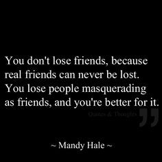 You don't lose friends, because real friends can never be lost. You ...