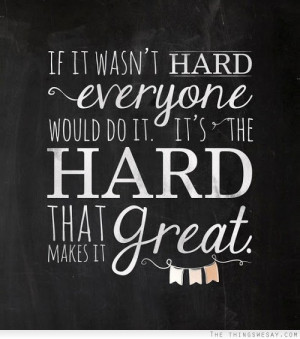 If it wasn't hard everyone would do it it's the hard that makes it ...