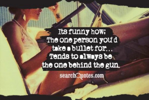 Its funny how; The one person you'd take a bullet for...Tends to ...