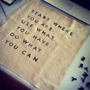 Start where you are. Use what you have. Do what you can.