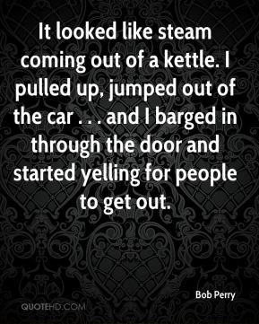 Bob Perry - It looked like steam coming out of a kettle. I pulled up ...
