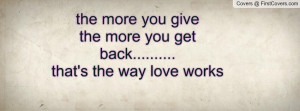 the more you give the more you get back.....that's the way love ...