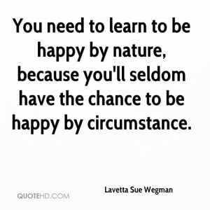 You need to learn to be happy by nature, because you'll seldom have ...