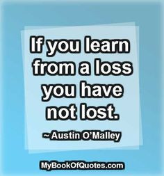 If you learn from a loss you have not lost. ~ Austin O’Malley