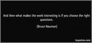 ... work interesting is if you choose the right questions. - Bruce Nauman