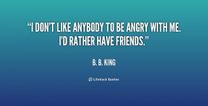 don't like anybody to be angry with me. I'd rather have friends ...