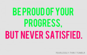 Be proud of your progress, but never satisfied.