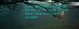 If you can't see the light at the end of the tunnel...March down there ...